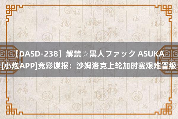 【DASD-238】解禁☆黒人ファック ASUKA [小炮APP]竞彩谍报：沙姆洛克上轮加时赛艰难晋级