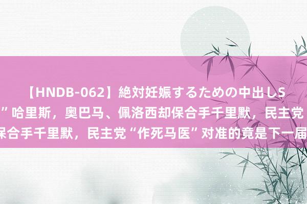 【HNDB-062】絶対妊娠するための中出しSEX！！ 拜登退选“站台”哈里斯，奥巴马、佩洛西却保合手千里默，民主党“作死马医”对准的竟是下一届国会？