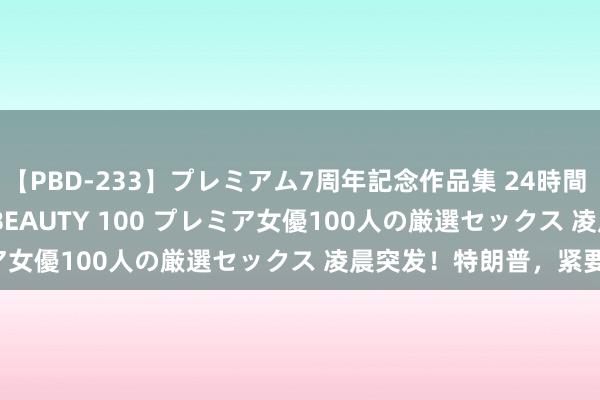 【PBD-233】プレミアム7周年記念作品集 24時間 PREMIUM STYLISH BEAUTY 100 プレミア女優100人の厳選セックス 凌晨突发！特朗普，紧要晓谕！