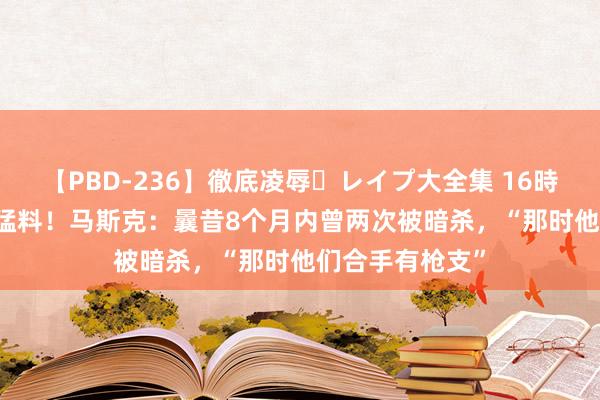 【PBD-236】徹底凌辱・レイプ大全集 16時間 第2集 突爆猛料！马斯克：曩昔8个月内曾两次被暗杀，“那时他们合手有枪支”