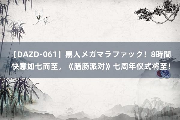 【DAZD-061】黒人メガマラファック！8時間 快意如七而至，《腊肠派对》七周年仪式将至！