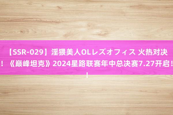 【SSR-029】淫猥美人OLレズオフィス 火热对决！《巅峰坦克》2024星路联赛年中总决赛7.27开启！