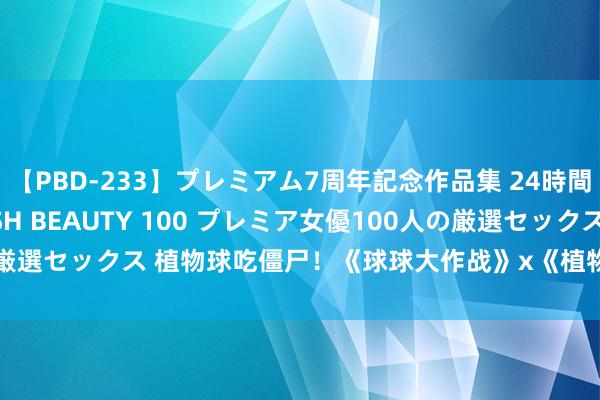 【PBD-233】プレミアム7周年記念作品集 24時間 PREMIUM STYLISH BEAUTY 100 プレミア女優100人の厳選セックス 植物球吃僵尸！《球球大作战》x《植物大战僵尸2》联动开启！