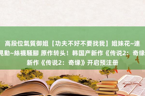 高段位氣質御姐【功夫不好不要找我】姐妹花~連體絲襪~大奶晃動~絲襪騷腳 原作转头！韩国产新作《传说2：奇缘》开启预注册