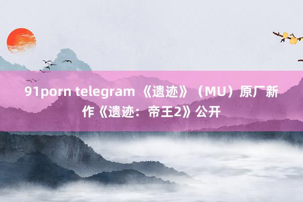 91porn telegram 《遗迹》（MU）原厂新作《遗迹：帝王2》公开