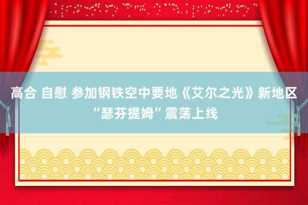 高合 自慰 参加钢铁空中要地《艾尔之光》新地区“瑟芬提姆”震荡上线