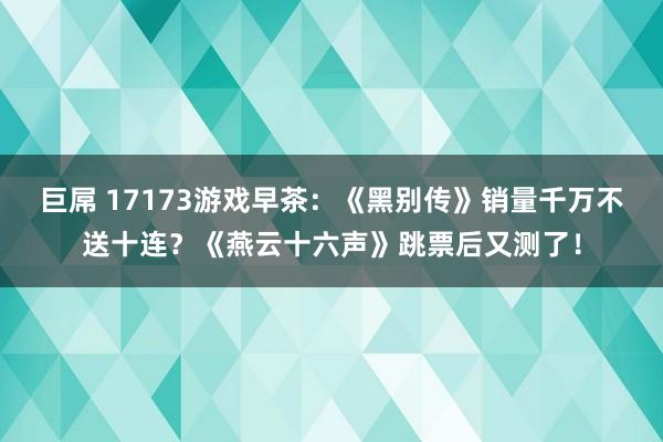 巨屌 17173游戏早茶：《黑别传》销量千万不送十连？《燕云十六声》跳票后又测了！