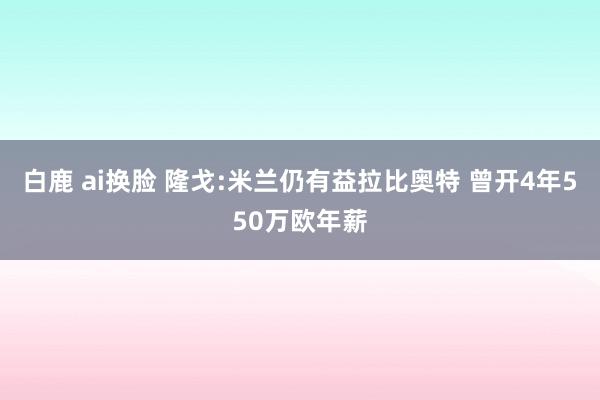 白鹿 ai换脸 隆戈:米兰仍有益拉比奥特 曾开4年550万欧年薪