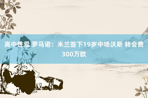 高中性爱 罗马诺：米兰签下19岁中场沃斯 转会费300万欧