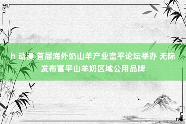 h 动漫 首届海外奶山羊产业富平论坛举办 无际发布富平山羊奶区域公用品牌