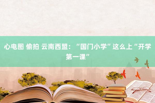 心电图 偷拍 云南西盟：“国门小学”这么上“开学第一课”