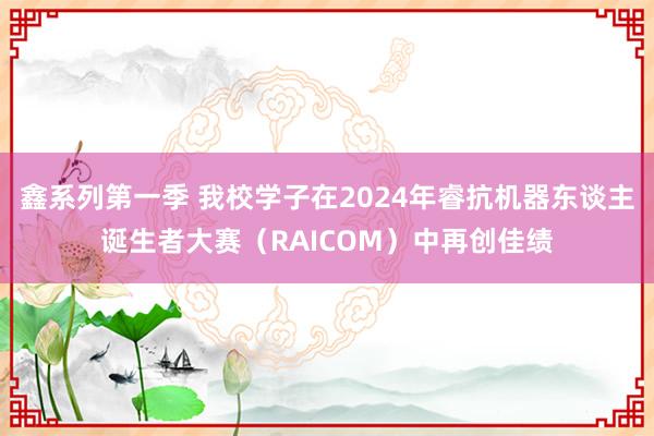 鑫系列第一季 我校学子在2024年睿抗机器东谈主诞生者大赛（RAICOM）中再创佳绩