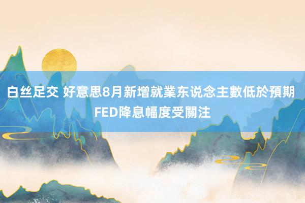 白丝足交 好意思8月新增就業东说念主數低於預期 FED降息幅度受關注