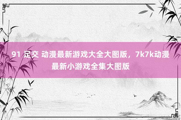 91 足交 动漫最新游戏大全大图版，7k7k动漫最新小游戏全集大图版