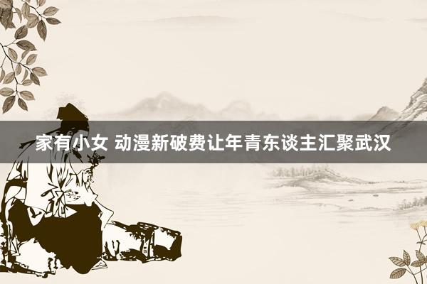 家有小女 动漫新破费让年青东谈主汇聚武汉