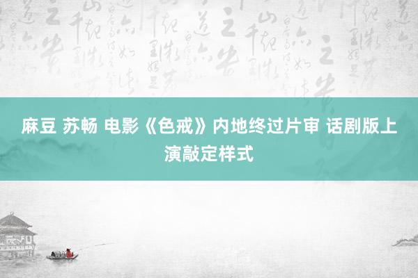 麻豆 苏畅 电影《色戒》内地终过片审 话剧版上演敲定样式