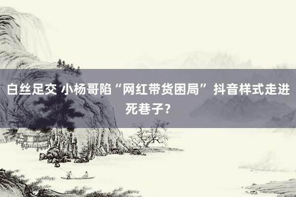 白丝足交 小杨哥陷“网红带货困局” 抖音样式走进死巷子？