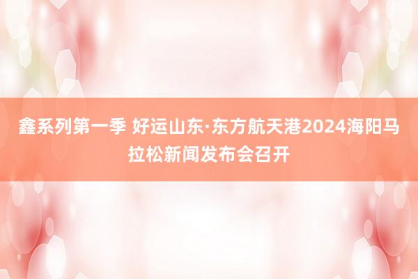 鑫系列第一季 好运山东·东方航天港2024海阳马拉松新闻发布会召开