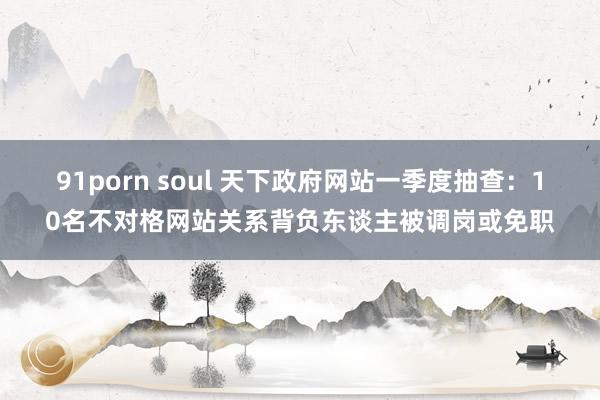 91porn soul 天下政府网站一季度抽查：10名不对格网站关系背负东谈主被调岗或免职