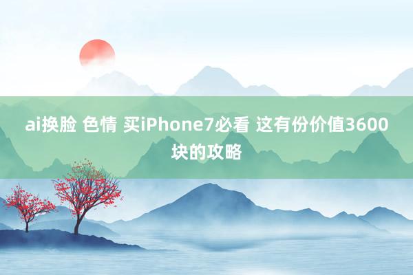 ai换脸 色情 买iPhone7必看 这有份价值3600块的攻略