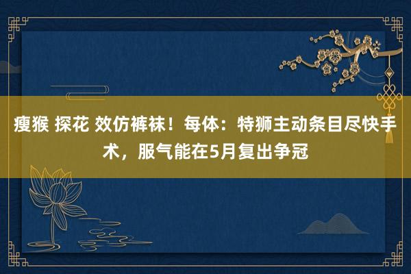 瘦猴 探花 效仿裤袜！每体：特狮主动条目尽快手术，服气能在5月复出争冠