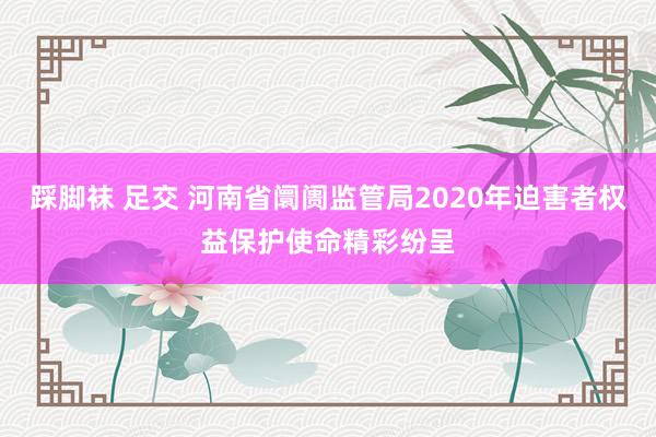 踩脚袜 足交 河南省阛阓监管局2020年迫害者权益保护使命精彩纷呈