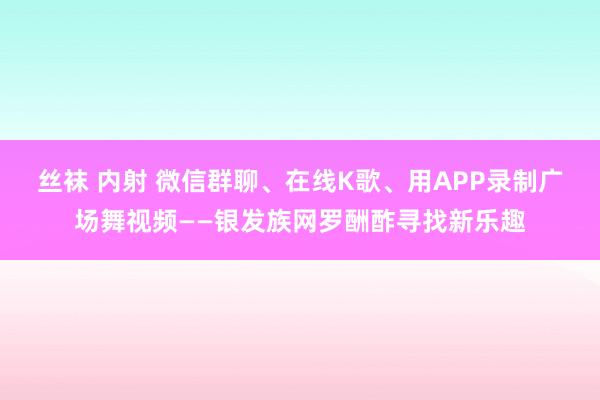 丝袜 内射 微信群聊、在线K歌、用APP录制广场舞视频——银发族网罗酬酢寻找新乐趣